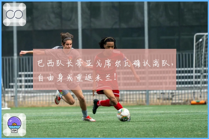 巴西队长蒂亚戈席尔瓦确认离队，自由身或重返米兰！