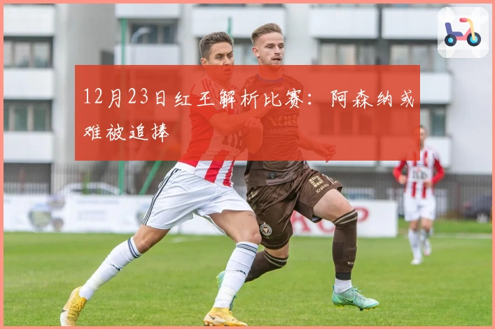 12月23日红王解析比赛：阿森纳或难被追捧