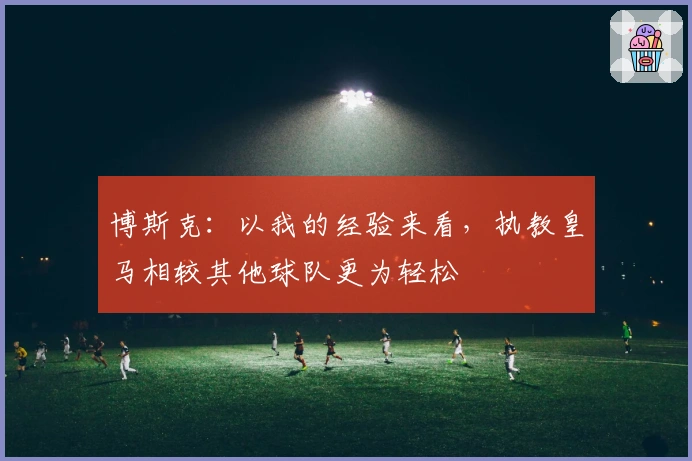 博斯克：以我的经验来看，执教皇马相较其他球队更为轻松