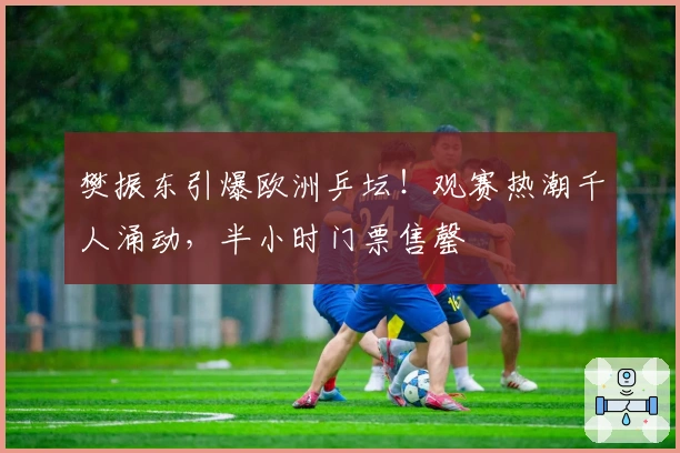 樊振东引爆欧洲乒坛！观赛热潮千人涌动，半小时门票售罄