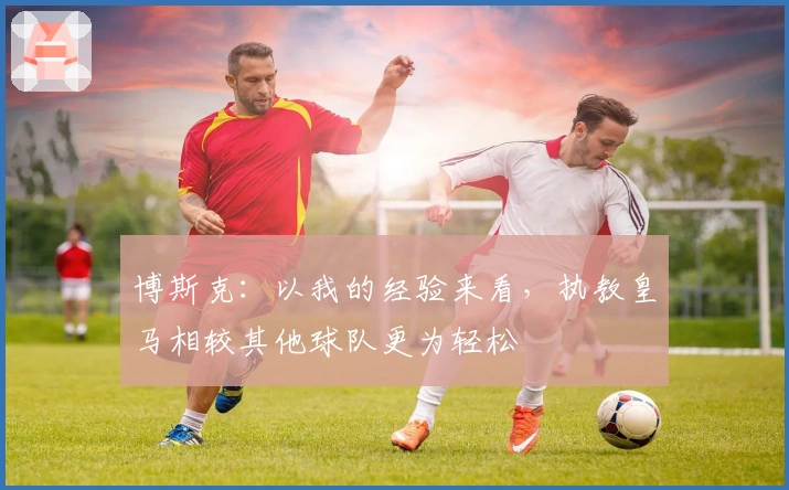 博斯克：以我的经验来看，执教皇马相较其他球队更为轻松