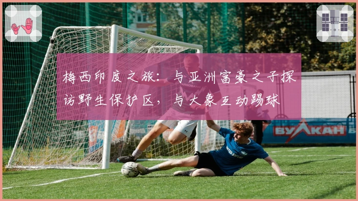 梅西印度之旅：与亚洲富豪之子探访野生保护区，与大象互动踢球